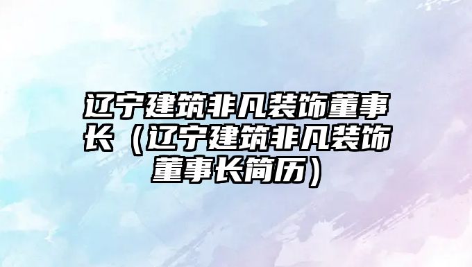 遼寧建筑非凡裝飾董事長（遼寧建筑非凡裝飾董事長簡歷）