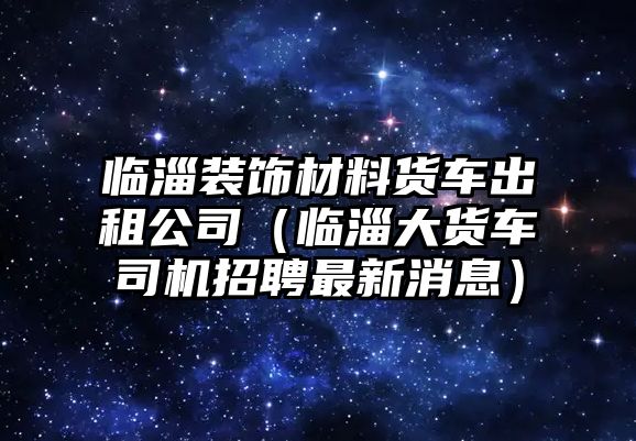 臨淄裝飾材料貨車出租公司（臨淄大貨車司機(jī)招聘最新消息）