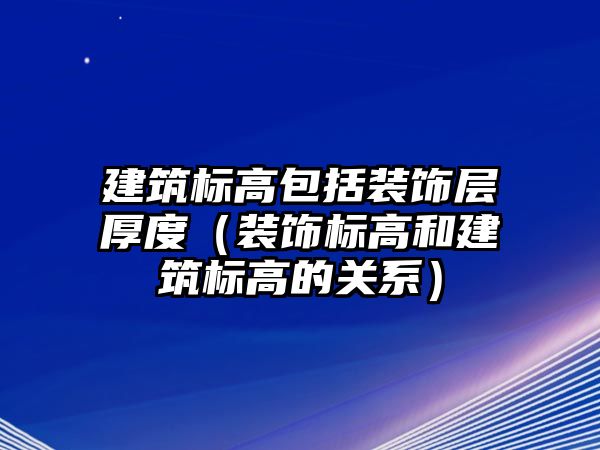 建筑標高包括裝飾層厚度（裝飾標高和建筑標高的關(guān)系）