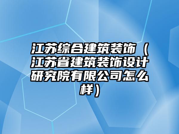 江蘇綜合建筑裝飾（江蘇省建筑裝飾設(shè)計研究院有限公司怎么樣）