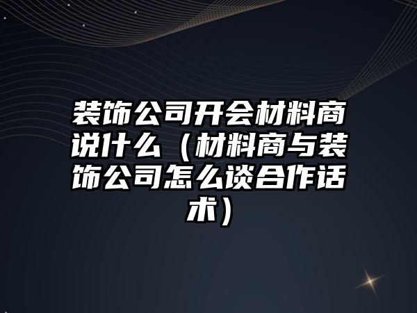 裝飾公司開會材料商說什么（材料商與裝飾公司怎么談合作話術(shù)）