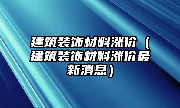 建筑裝飾材料漲價（建筑裝飾材料漲價最新消息）