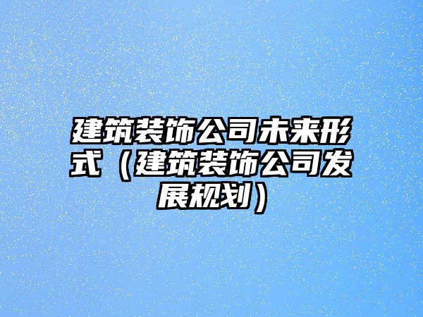 建筑裝飾公司未來形式（建筑裝飾公司發(fā)展規(guī)劃）