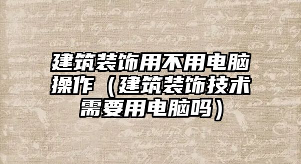 建筑裝飾用不用電腦操作（建筑裝飾技術(shù)需要用電腦嗎）