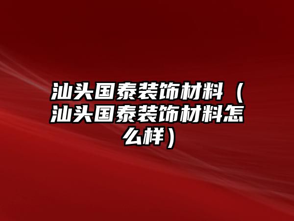 汕頭國泰裝飾材料（汕頭國泰裝飾材料怎么樣）