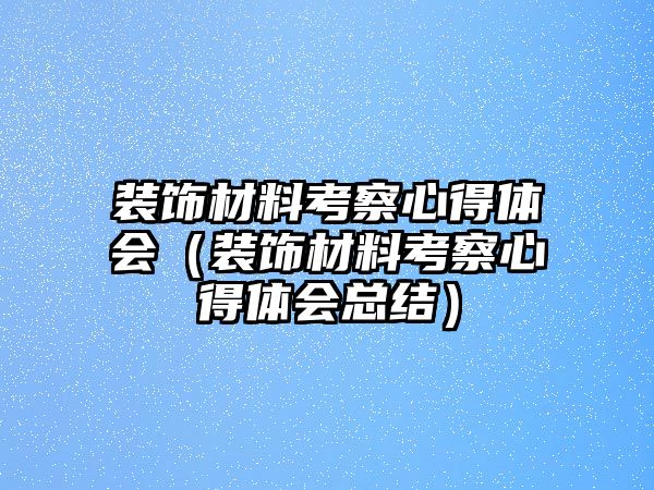 裝飾材料考察心得體會(huì)（裝飾材料考察心得體會(huì)總結(jié)）