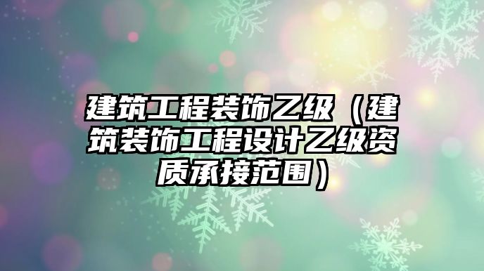 建筑工程裝飾乙級(jí)（建筑裝飾工程設(shè)計(jì)乙級(jí)資質(zhì)承接范圍）