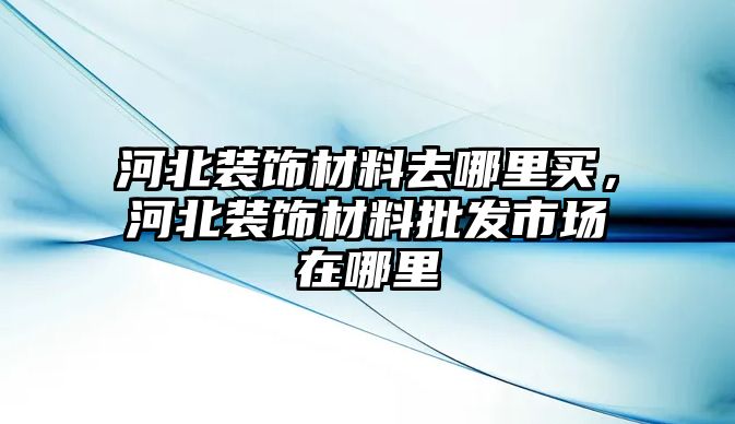 河北裝飾材料去哪里買，河北裝飾材料批發(fā)市場在哪里